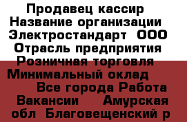 Продавец-кассир › Название организации ­ Электростандарт, ООО › Отрасль предприятия ­ Розничная торговля › Минимальный оклад ­ 22 000 - Все города Работа » Вакансии   . Амурская обл.,Благовещенский р-н